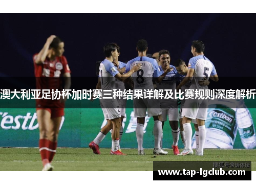 澳大利亚足协杯加时赛三种结果详解及比赛规则深度解析 澳大利亚足协杯加时赛三种结果详解及比赛规则深度解析