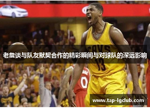 老詹谈与队友默契合作的精彩瞬间与对球队的深远影响