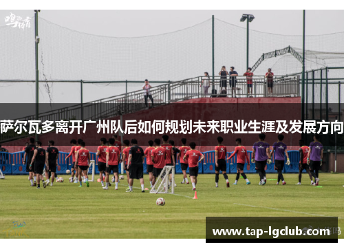 萨尔瓦多离开广州队后如何规划未来职业生涯及发展方向 萨尔瓦多离开广州队后如何规划未来职业生涯及发展方向