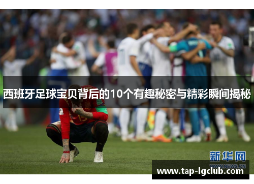 西班牙足球宝贝背后的10个有趣秘密与精彩瞬间揭秘 西班牙足球宝贝背后的10个有趣秘密与精彩瞬间揭秘