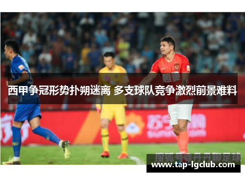西甲争冠形势扑朔迷离 多支球队竞争激烈前景难料