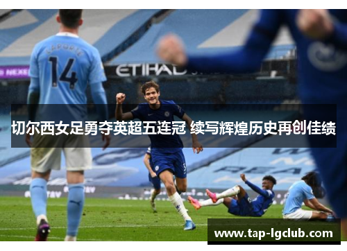 切尔西女足勇夺英超五连冠 续写辉煌历史再创佳绩