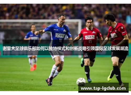 谢里夫足球俱乐部如何以独特模式和创新战略引领国际足球发展潮流