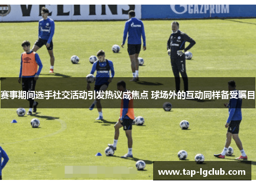 赛事期间选手社交活动引发热议成焦点 球场外的互动同样备受瞩目